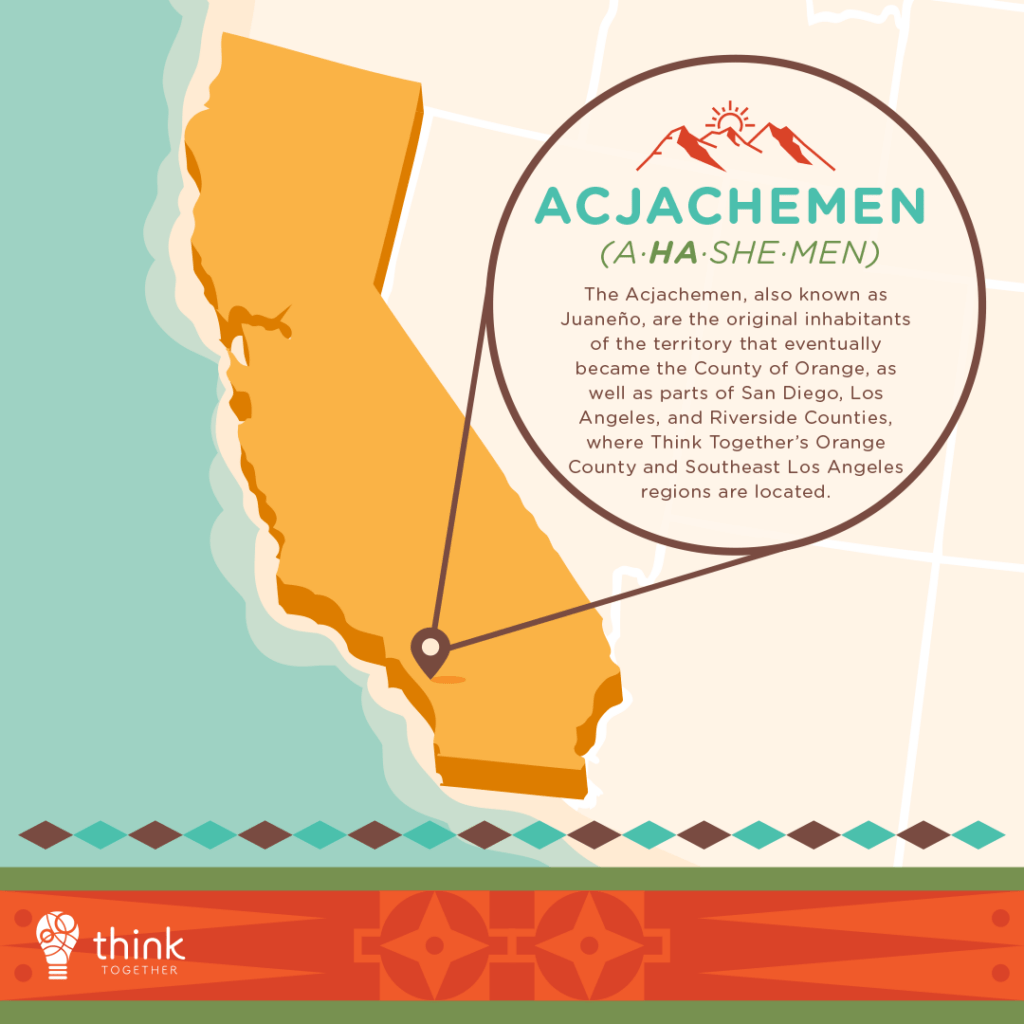 Acjachemen (A-ha-she-men)
The Acjachemen, also known as Juaneño, are the original inhabitants of the territory that eventually became the County of Orange, as well as parts of San Diego, Los Angeles, and Riverside Counties, where Think Together’s Orange County and Southeast Los Angeles regions are located.
