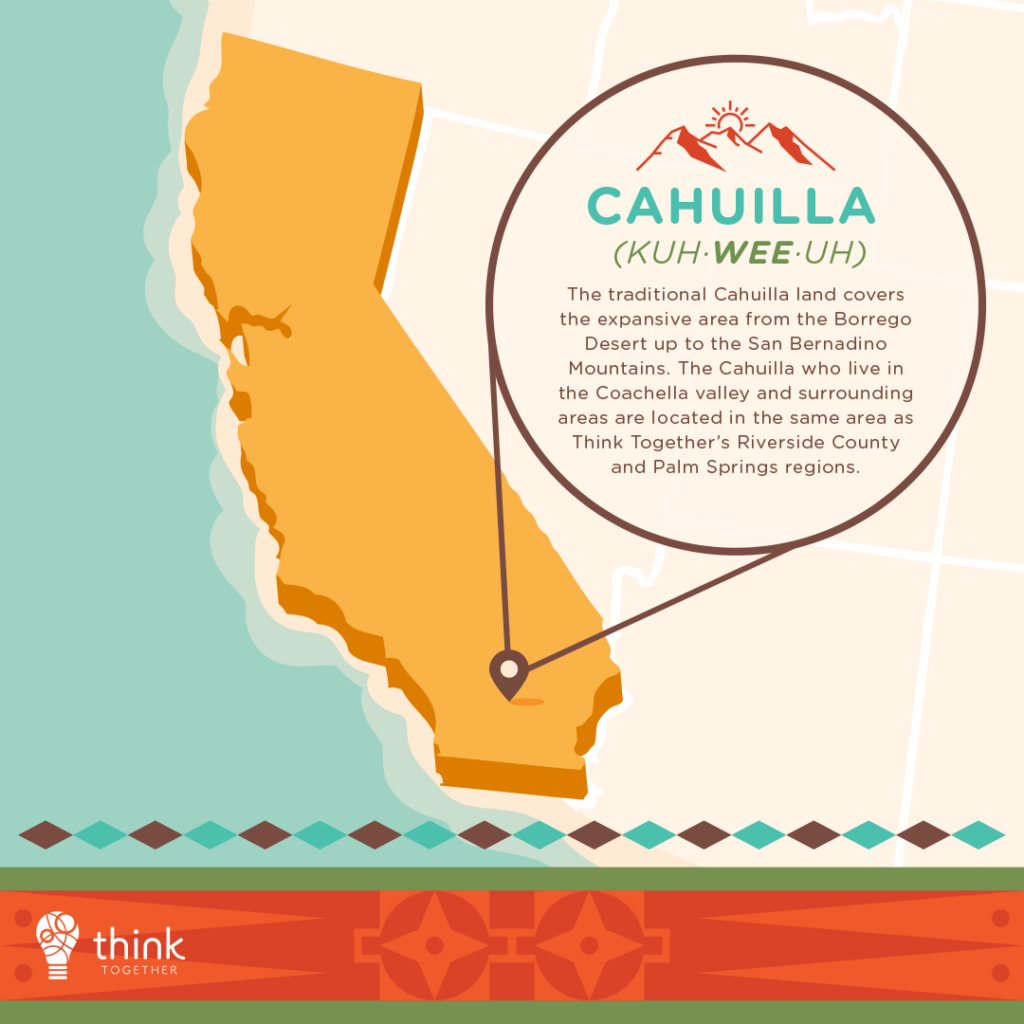 Cahuilla (Kuh·wee·uh)
The traditional Cahuilla land covers the expansive area from the Borrego Desert up to the San Bernadino Mountains. The Cahuilla who live in the Coachella valley and surrounding areas are located in the same area as Think Together’s Riverside County and Palm Springs regions.