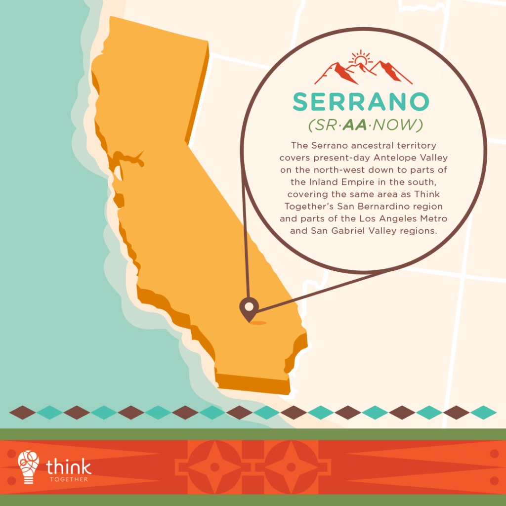 Serrano (Sr·aa·now)
The Serrano ancestral territory covers present-day Antelope Valley on the north-west down to parts of the Inland Empire in the south, covering the same area as Think Together’s San Bernardino region and parts of the Los Angeles Metro and San Gabriel Valley regions.